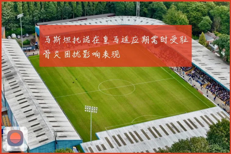 马斯坦托诺在皇马适应期需时受耻骨炎困扰影响表现