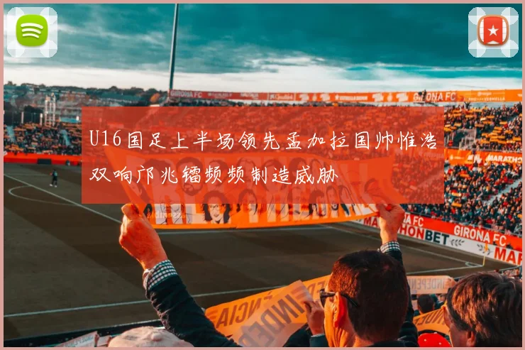 U16国足上半场领先孟加拉国帅惟浩双响邝兆镭频频制造威胁