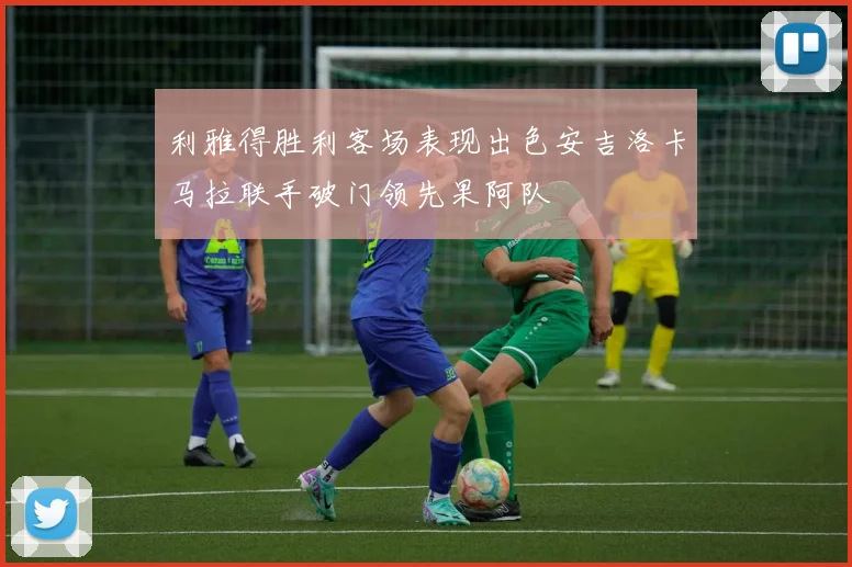 利雅得胜利客场表现出色安吉洛卡马拉联手破门领先果阿队