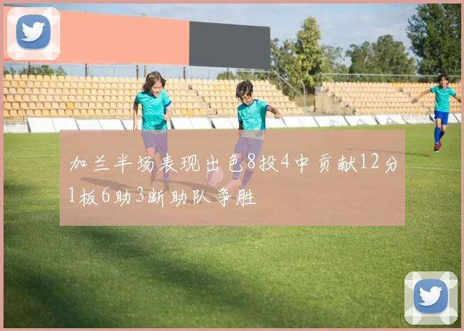 加兰半场表现出色8投4中贡献12分1板6助3断助队争胜