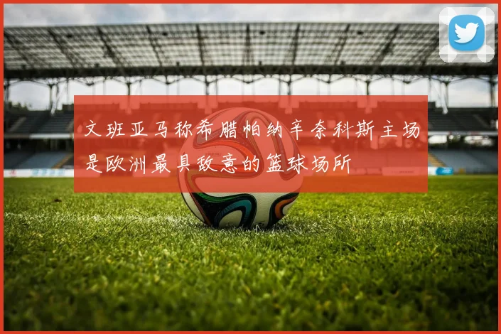 文班亚马称希腊帕纳辛奈科斯主场是欧洲最具敌意的篮球场所