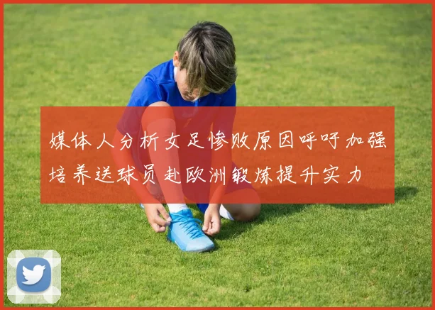 媒体人分析女足惨败原因呼吁加强培养送球员赴欧洲锻炼提升实力