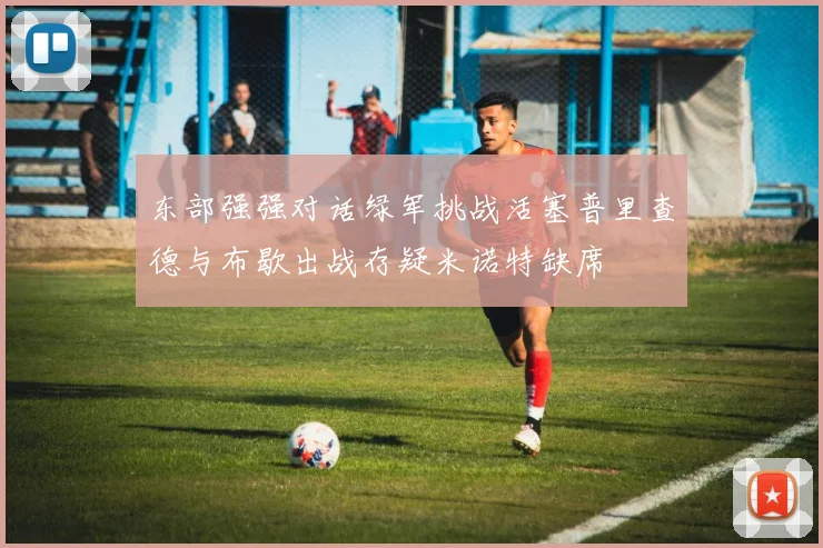 东部强强对话绿军挑战活塞普里查德与布歇出战存疑米诺特缺席