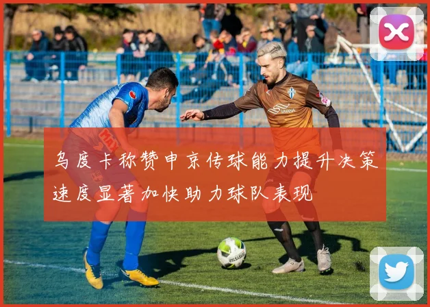 乌度卡称赞申京传球能力提升决策速度显著加快助力球队表现