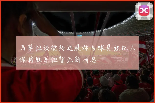 马萨拉谈续约进展称与球员经纪人保持联系但暂无新消息