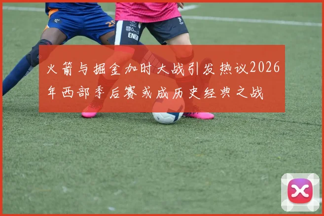 火箭与掘金加时大战引发热议2026年西部季后赛或成历史经典之战
