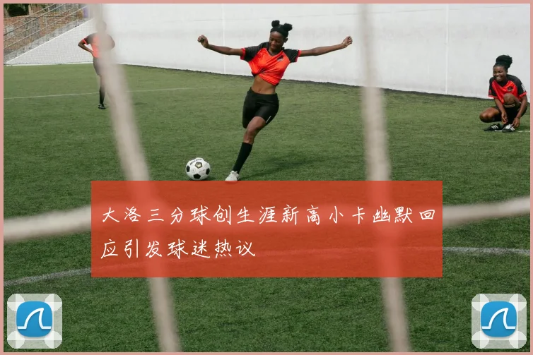 大洛三分球创生涯新高小卡幽默回应引发球迷热议