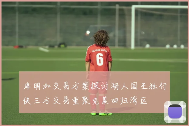 库明加交易方案探讨湖人国王独行侠三方交易重聚克莱回归湾区