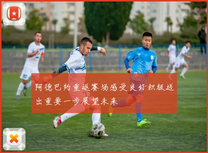 阿德巴约重返赛场感受良好积极迈出重要一步展望未来