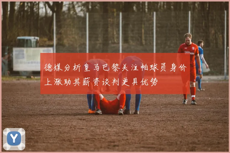 德媒分析皇马巴黎关注帕球员身价上涨助其薪资谈判更具优势