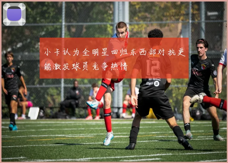 小卡认为全明星回归东西部对抗更能激发球员竞争热情