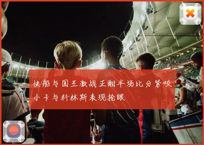 快船与国王激战正酣半场比分紧咬小卡与科林斯表现抢眼