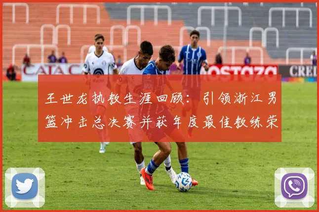 王世龙执教生涯回顾：引领浙江男篮冲击总决赛并获年度最佳教练荣誉