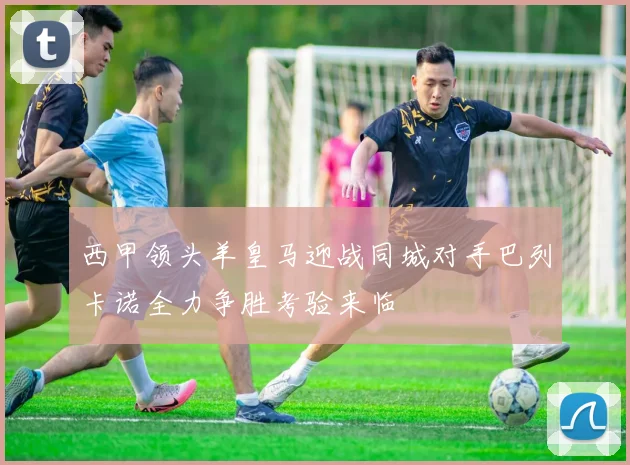 西甲领头羊皇马迎战同城对手巴列卡诺全力争胜考验来临