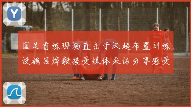国足首练现场直击于汉超布置训练设施吕焯毅接受媒体采访分享感受