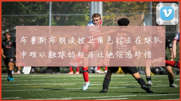 布鲁斯布朗谈控卫角色过去在球队中难以触球的经历让他倍感珍惜