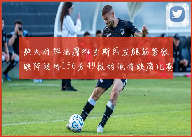热火对阵老鹰维金斯因左腿筋紧张缺阵场均156分49板的他将缺席比赛