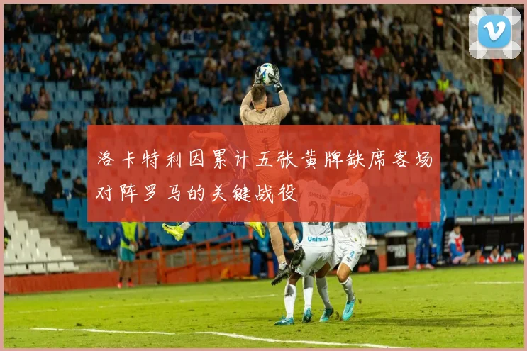 洛卡特利因累计五张黄牌缺席客场对阵罗马的关键战役