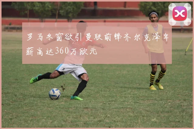 罗马冬窗欲引曼联前锋齐尔克泽年薪高达360万欧元