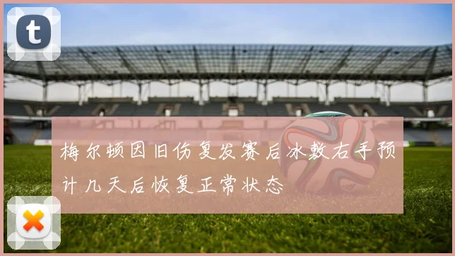梅尔顿因旧伤复发赛后冰敷右手预计几天后恢复正常状态