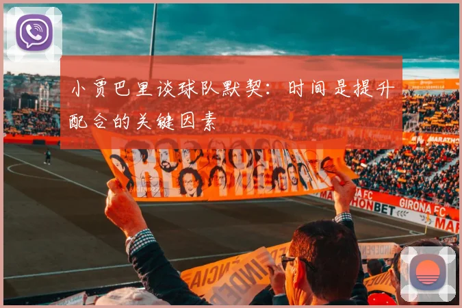 小贾巴里谈球队默契：时间是提升配合的关键因素