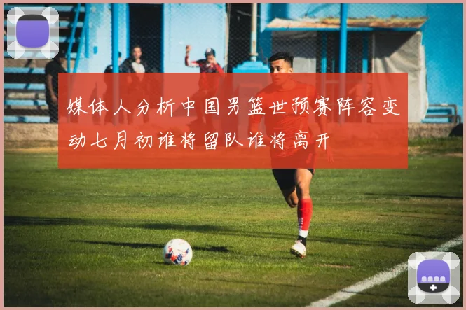 媒体人分析中国男篮世预赛阵容变动七月初谁将留队谁将离开