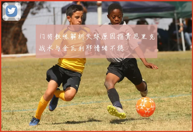 门将教练解析失球原因指责恩里克战术与舍瓦利耶情绪不稳