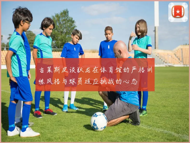 吉莱斯皮谈狄龙在体育馆的严格训练风格与球员适应挑战的心态
