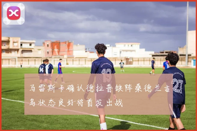 马雷斯卡确认德拉普缺阵桑德兰吉乌状态良好将首发出战