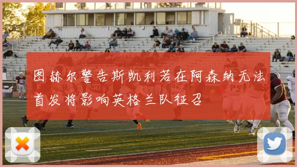 图赫尔警告斯凯利若在阿森纳无法首发将影响英格兰队征召
