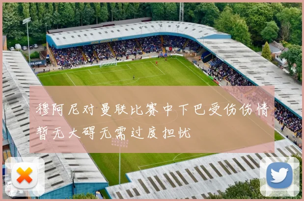 穆阿尼对曼联比赛中下巴受伤伤情暂无大碍无需过度担忧