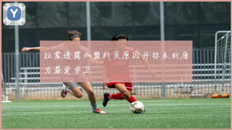 拉蒙透露加盟科莫原因并称米利唐为最爱中卫