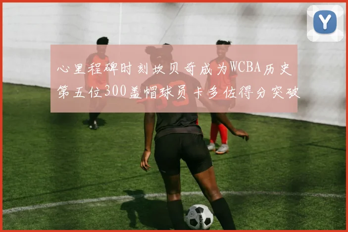 心里程碑时刻坎贝奇成为WCBA历史第五位300盖帽球员卡多佐得分突破1000大关