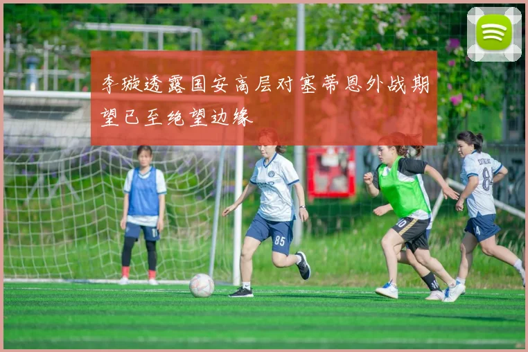 李璇透露国安高层对塞蒂恩外战期望已至绝望边缘