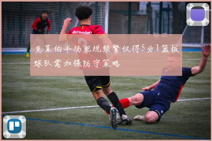 克莱伯半场犯规频繁仅得5分1篮板球队需加强防守策略