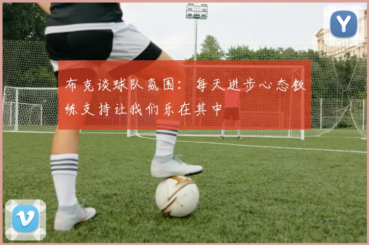 布克谈球队氛围：每天进步心态教练支持让我们乐在其中