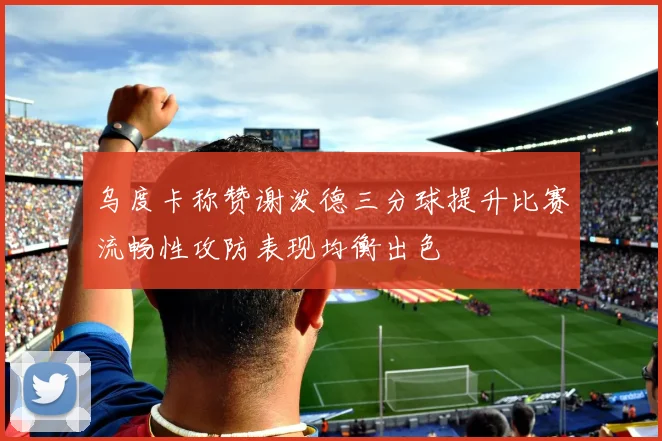 乌度卡称赞谢泼德三分球提升比赛流畅性攻防表现均衡出色