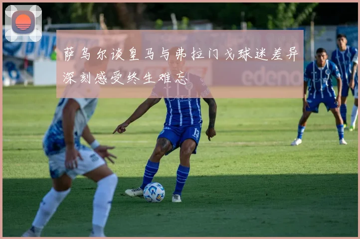 萨乌尔谈皇马与弗拉门戈球迷差异深刻感受终生难忘