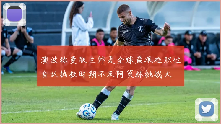 澳波称曼联主帅是全球最艰难职位自认执教时期不及阿莫林挑战大
