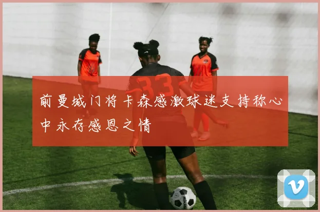 前曼城门将卡森感激球迷支持称心中永存感恩之情