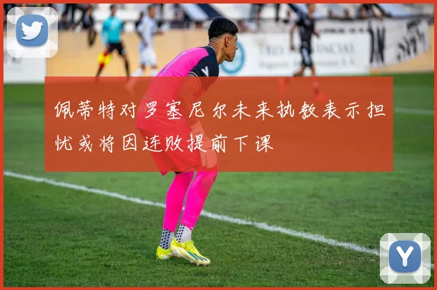 佩蒂特对罗塞尼尔未来执教表示担忧或将因连败提前下课
