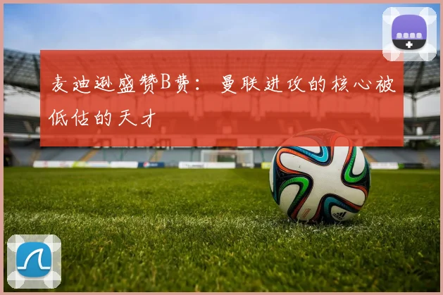 麦迪逊盛赞B费：曼联进攻的核心被低估的天才