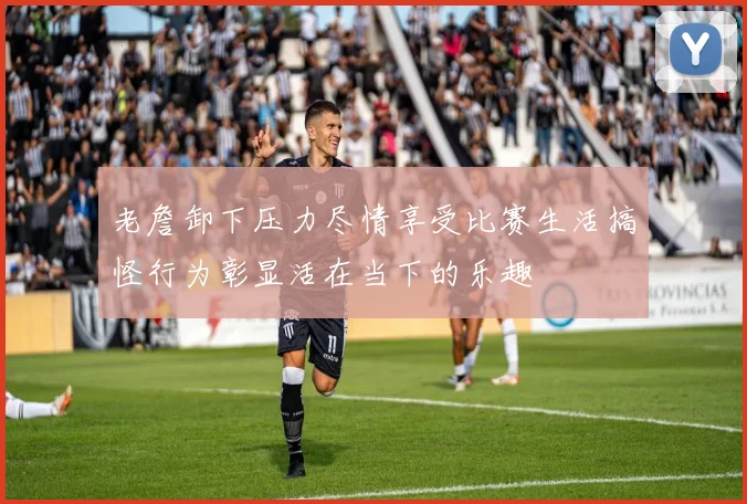 老詹卸下压力尽情享受比赛生活搞怪行为彰显活在当下的乐趣