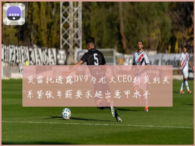 莫雷托透露DV9与尤文CEO科莫利关系紧张年薪要求超出意甲水平