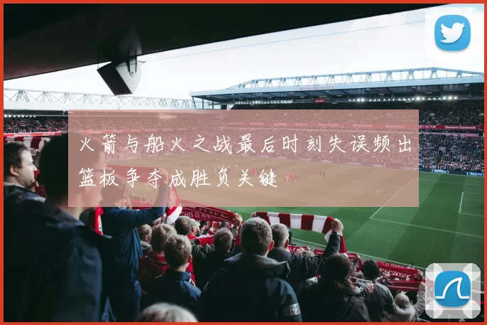 火箭与船火之战最后时刻失误频出篮板争夺成胜负关键