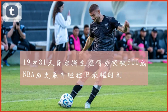 19岁81天费尔斯生涯得分突破500成NBA历史最年轻控卫荣耀时刻