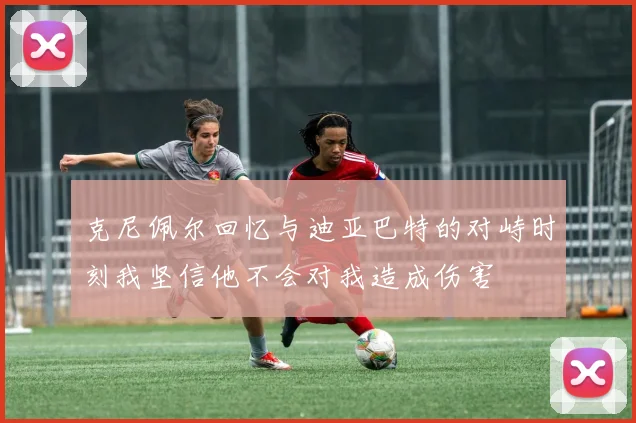 克尼佩尔回忆与迪亚巴特的对峙时刻我坚信他不会对我造成伤害