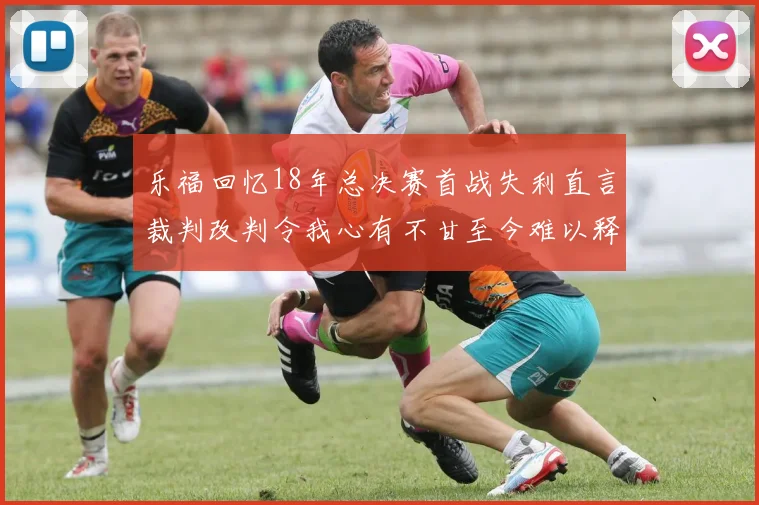乐福回忆18年总决赛首战失利直言裁判改判令我心有不甘至今难以释怀