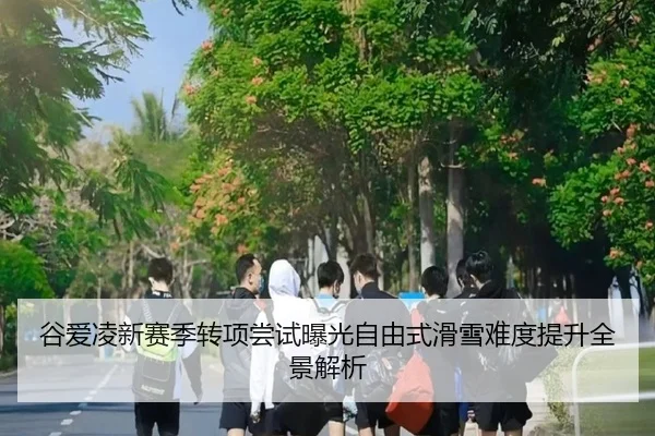 谷爱凌新赛季转项尝试曝光自由式滑雪难度提升全景解析