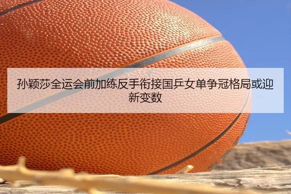 孙颖莎全运会前加练反手衔接国乒女单争冠格局或迎新变数 | hth